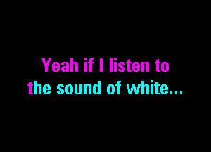Yeah if I listen to

the sound of white...
