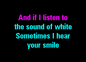 And if I listen to
the sound of white

Sometimes I hear
your smile