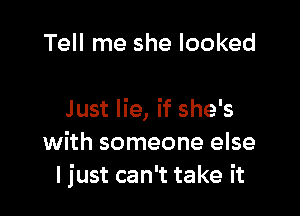 Tell me she looked

Just lie, if she's
with someone else
ljust can't take it