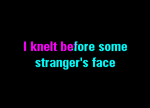 I knelt before some

stranger's face