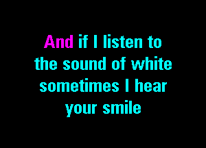 And if I listen to
the sound of white

sometimes I hear
your smile