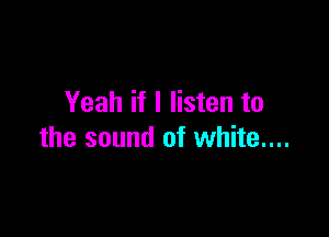 Yeah if I listen to

the sound of white....