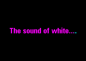 The sound of white....