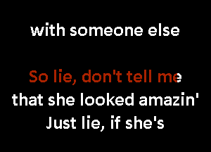 with someone else

So lie, don't tell me
that she looked amazin'
Just lie, if she's