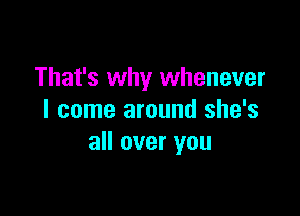 That's why whenever

I come around she's
all over you