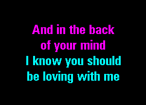 And in the hack
of your mind

I know you should
be loving with me