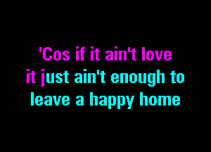 'Cos if it ain't love

it just ain't enough to
leave a happy home
