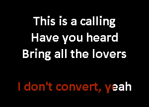 This is a calling
Have you heard

Bring all the lovers

I don't convert, yeah