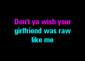 Don't ya wish your

girlfriend was raw
like me