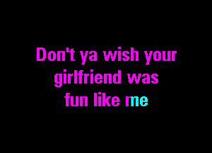 Don't ya wish your

girlfriend was
fun like me