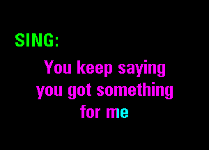 SINGz
You keep saying

you got something
for me