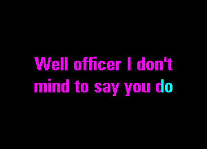 Well officer I don't

mind to say you do