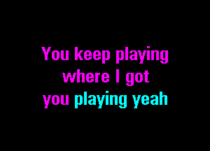 You keep playing

where I got
you playing yeah