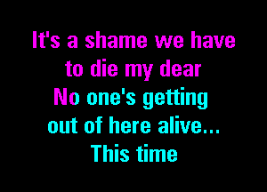 It's a shame we have
to die my dear

No one's getting
out of here alive...
This time