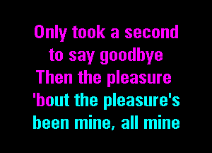 Only took a second
to say goodbye
Then the pleasure
'bout the pleasure's

been mine. all mine I