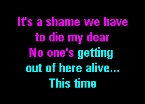 It's a shame we have
to die my dear

No one's getting
out of here alive...
This time