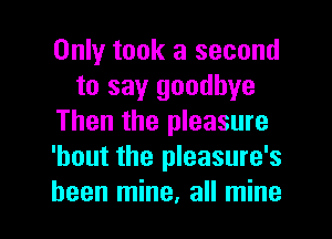Only took a second
to say goodbye
Then the pleasure
'bout the pleasure's

been mine. all mine I