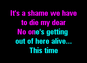 It's a shame we have
to die my dear

No one's getting
out of here alive...
This time