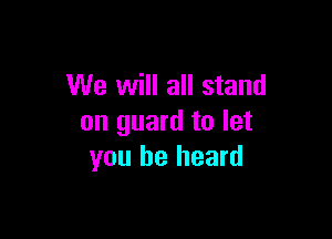 We will all stand

on guard to let
you be heard