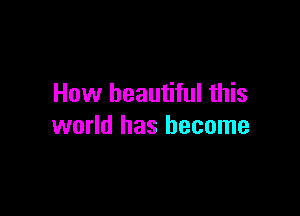 How beautiful this

world has become