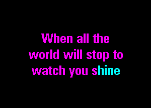 When all the

world will stop to
watch you shine