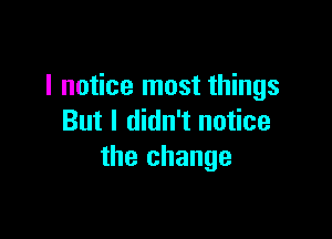 I notice most things

But I didn't notice
the change