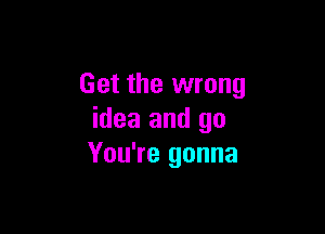 Get the wrong

idea and go
You're gonna