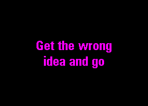 Get the wrong

idea and go