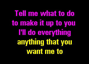 Tell me what to do
to make it up to you

I'll do everything
anything that you
want me to