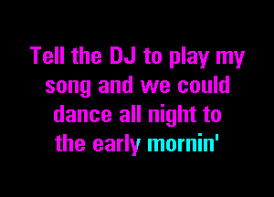 Tell the DJ to play my
song and we could

dance all night to
the early mornin'