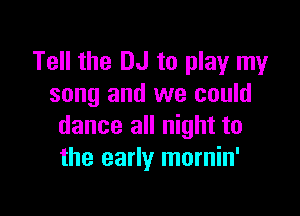 Tell the DJ to play my
song and we could

dance all night to
the early mornin'