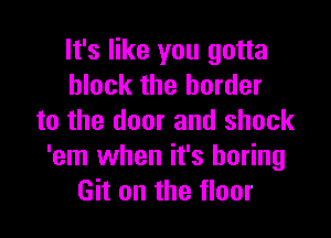 It's like you gotta
block the border

to the door and shock
'em when it's boring
Git on the floor