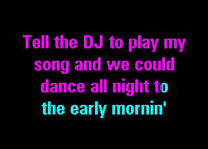Tell the DJ to play my
song and we could

dance all night to
the early mornin'