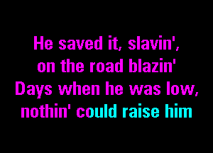 He saved it, slavin',
on the road hlazin'
Days when he was low,
nothin' could raise him