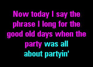Now today I say the
phrase I long for the

good old days when the
party was all
about partyin'