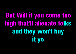 But Will if you come too
high that'll alienate folks

and they won't buy
it yo
