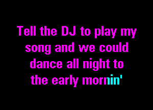 Tell the DJ to play my
song and we could

dance all night to
the early mornin'