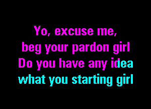 Yo, excuse me.
beg your pardon girl

Do you have any idea
what you starting girl