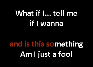 What if I... tell me
if I wanna

and is this something
Am I just a fool