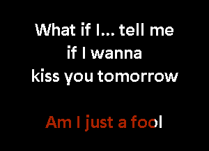 What if I... tell me
if I wanna
kiss you tomorrow

Am I just a fool