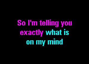 So I'm telling you

exactly what is
on my mind