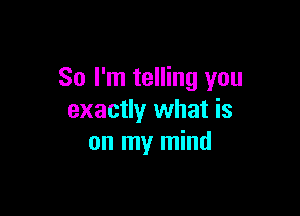 So I'm telling you

exactly what is
on my mind