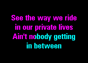 See the way we ride
in our private lives

Ain't nobody getting
in between