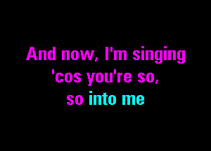 And now, I'm singing

'cos you're so,
so into me