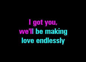 I got you,

we'll be making
love endlessly