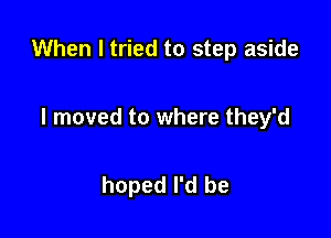 When I tried to step aside

I moved to where they'd

hoped I'd be