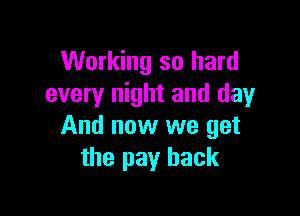 Working so hard
every night and day

And now we get
the pay back