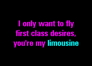 I only want to fly

first class desires,
you're my limousine