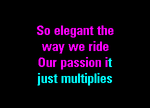 So elegant the
way we ride

Our passion it
just multiplies