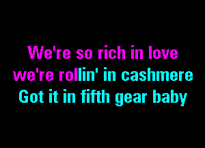 We're so rich in love

we're rollin' in cashmere
Got it in fifth gear baby